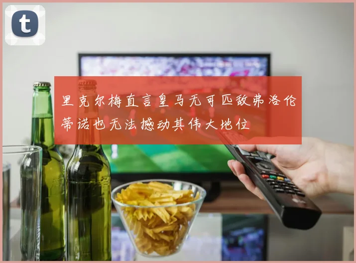 里克尔梅直言皇马无可匹敌弗洛伦蒂诺也无法撼动其伟大地位
