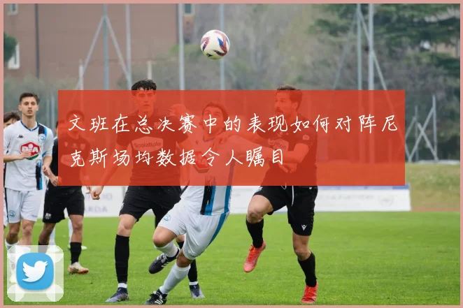 文班在总决赛中的表现如何对阵尼克斯场均数据令人瞩目