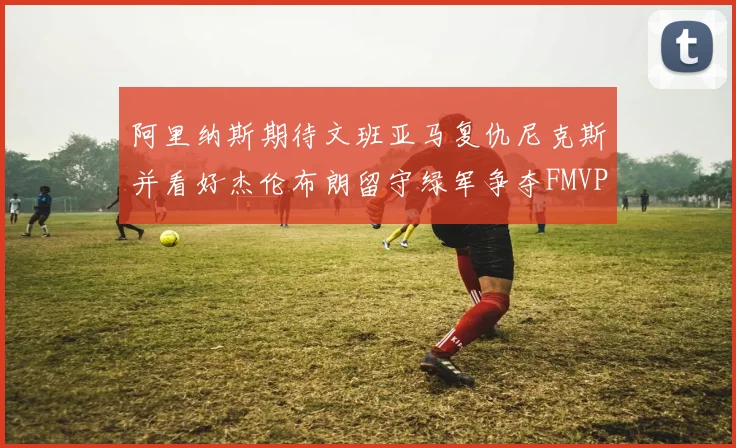 阿里纳斯期待文班亚马复仇尼克斯并看好杰伦布朗留守绿军争夺FMVP