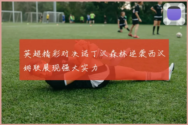 英超精彩对决诺丁汉森林逆袭西汉姆联展现强大实力