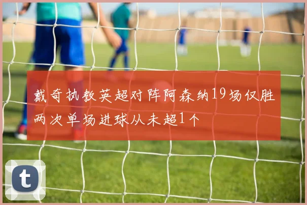 戴奇执教英超对阵阿森纳19场仅胜两次单场进球从未超1个