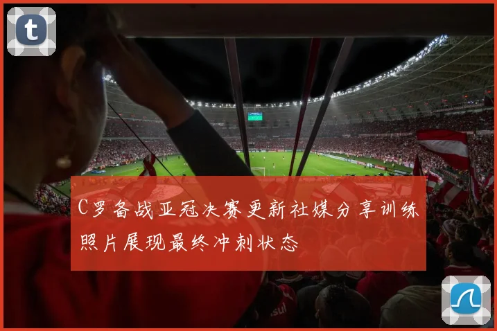 C罗备战亚冠决赛更新社媒分享训练照片展现最终冲刺状态