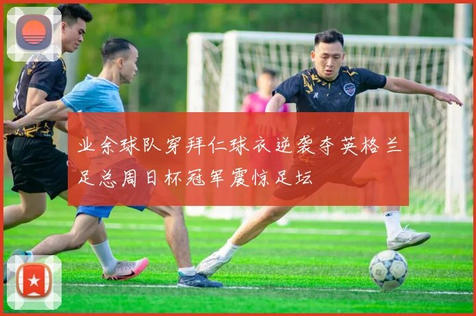 业余球队穿拜仁球衣逆袭夺英格兰足总周日杯冠军震惊足坛