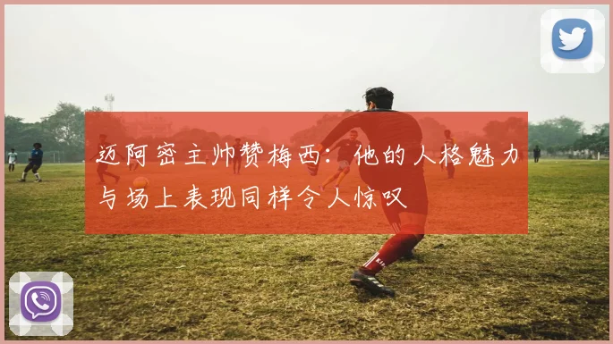 迈阿密主帅赞梅西：他的人格魅力与场上表现同样令人惊叹