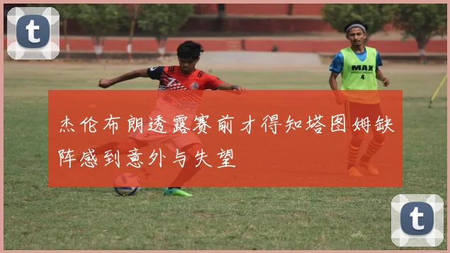 杰伦布朗透露赛前才得知塔图姆缺阵感到意外与失望