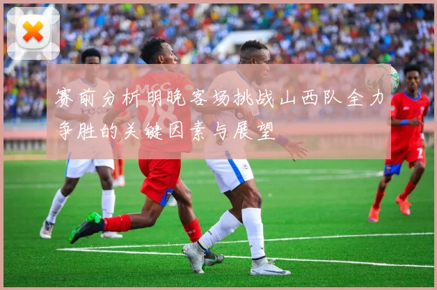 赛前分析明晚客场挑战山西队全力争胜的关键因素与展望