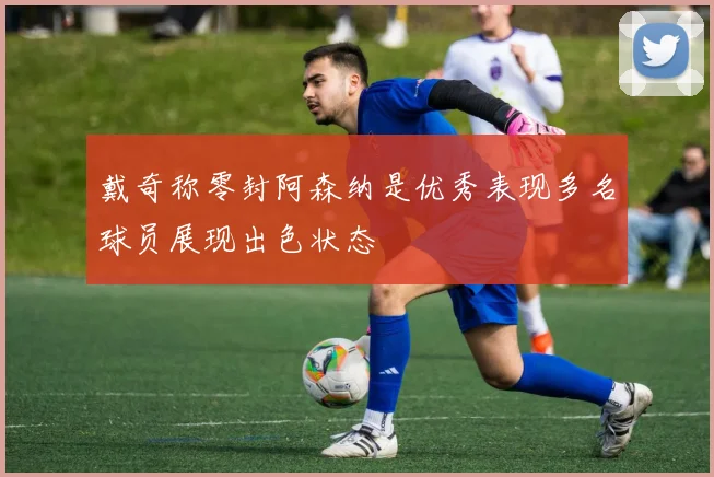 戴奇称零封阿森纳是优秀表现多名球员展现出色状态