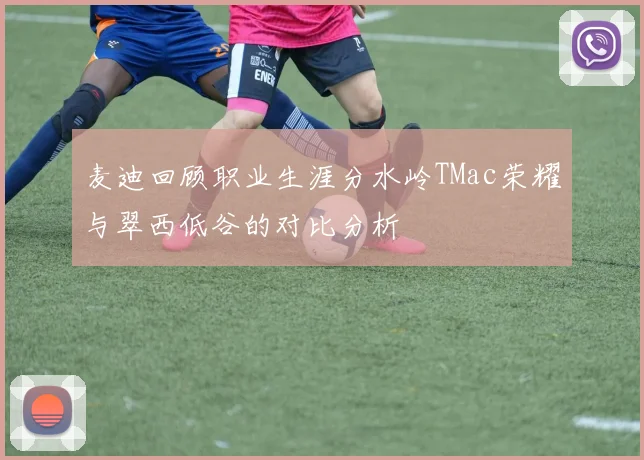 麦迪回顾职业生涯分水岭TMac荣耀与翠西低谷的对比分析