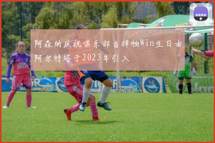 阿森纳庆祝俱乐部吉祥物Win生日由阿尔特塔于2023年引入