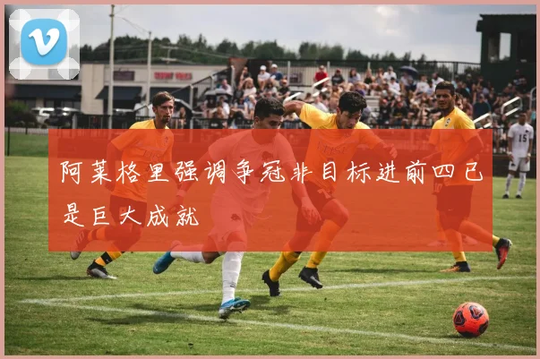 阿莱格里强调争冠非目标进前四已是巨大成就