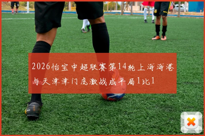 2026怡宝中超联赛第14轮上海海港与天津津门虎激战成平局1比1