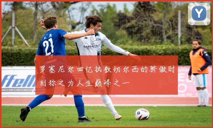 罗塞尼尔回忆执教切尔西的骄傲时刻称之为人生巅峰之一